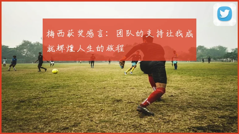 梅西获奖感言：团队的支持让我成就辉煌人生的旅程