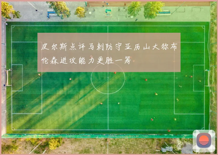 皮尔斯点评马刺防守亚历山大称布伦森进攻能力更胜一筹