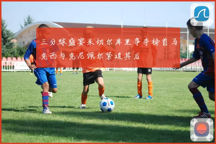 三分球盛宴米切尔库里争夺榜首马克西与克尼佩尔紧追其后