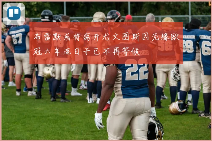 布雷默或将离开尤文图斯因无缘欧冠六年混日子已不再等候