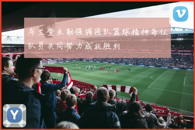 布兰登米勒强调团队篮球精神每位队员共同努力成就胜利