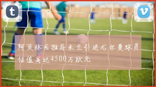 阿莫林或推荐米兰引进尤尔曼球员估值高达4500万欧元