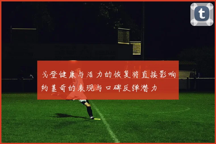 戈登健康与活力的恢复将直接影响约基奇的表现与口碑反弹潜力