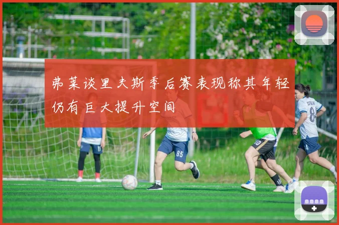 弗莱谈里夫斯季后赛表现称其年轻仍有巨大提升空间