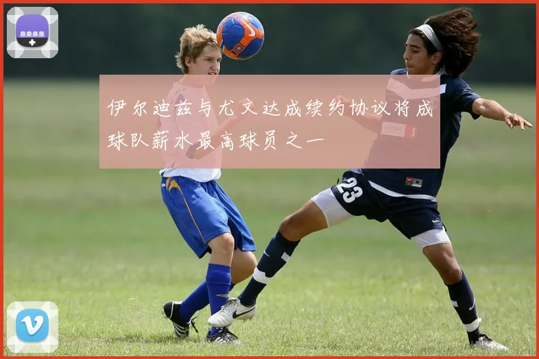 伊尔迪兹与尤文达成续约协议将成球队薪水最高球员之一