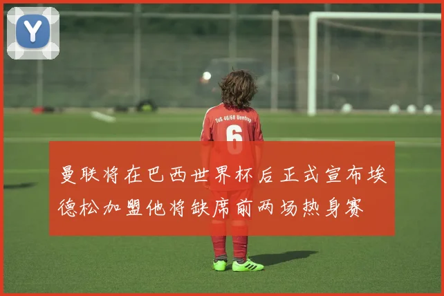 曼联将在巴西世界杯后正式宣布埃德松加盟他将缺席前两场热身赛