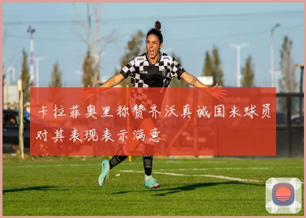 卡拉菲奥里称赞齐沃真诚国米球员对其表现表示满意
