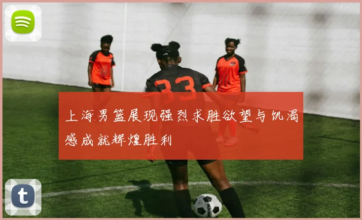 上海男篮展现强烈求胜欲望与饥渴感成就辉煌胜利