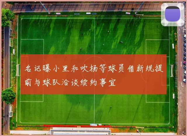 名记曝小里和吹杨等球员借新规提前与球队洽谈续约事宜