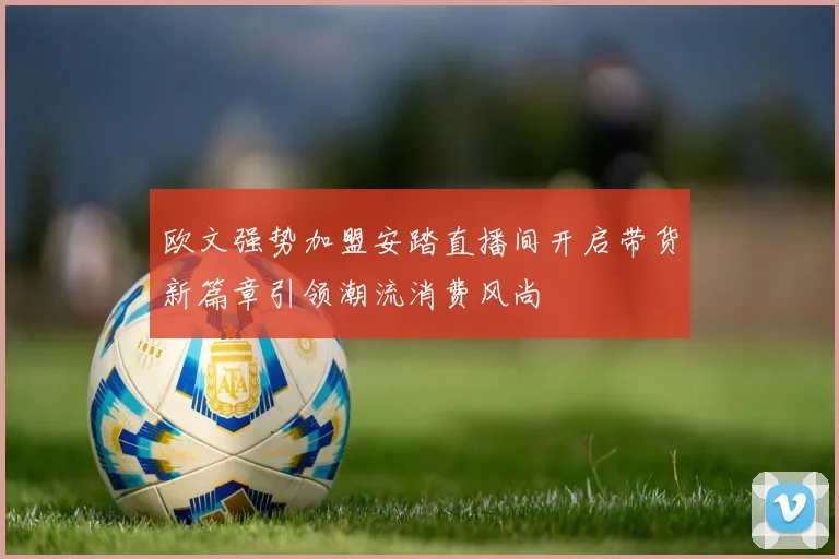 欧文强势加盟安踏直播间开启带货新篇章引领潮流消费风尚