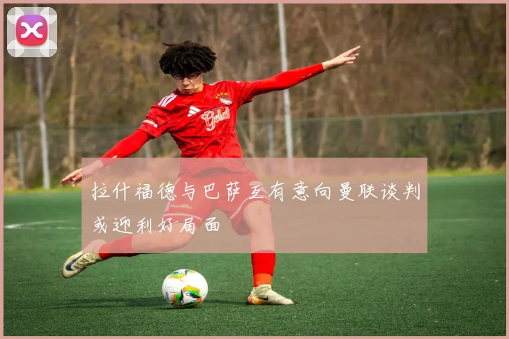 拉什福德与巴萨互有意向曼联谈判或迎利好局面