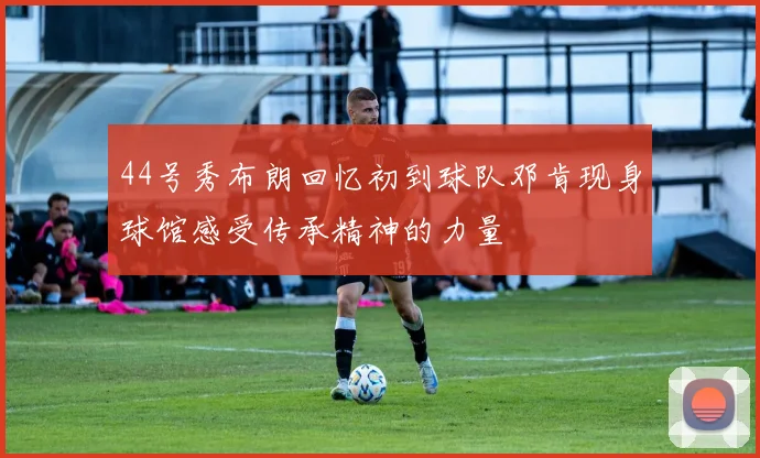 44号秀布朗回忆初到球队邓肯现身球馆感受传承精神的力量