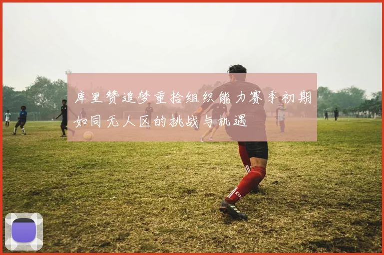 库里赞追梦重拾组织能力赛季初期如同无人区的挑战与机遇