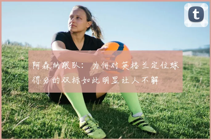 阿森纳跟队：为何对英格兰定位球得分的双标如此明显让人不解