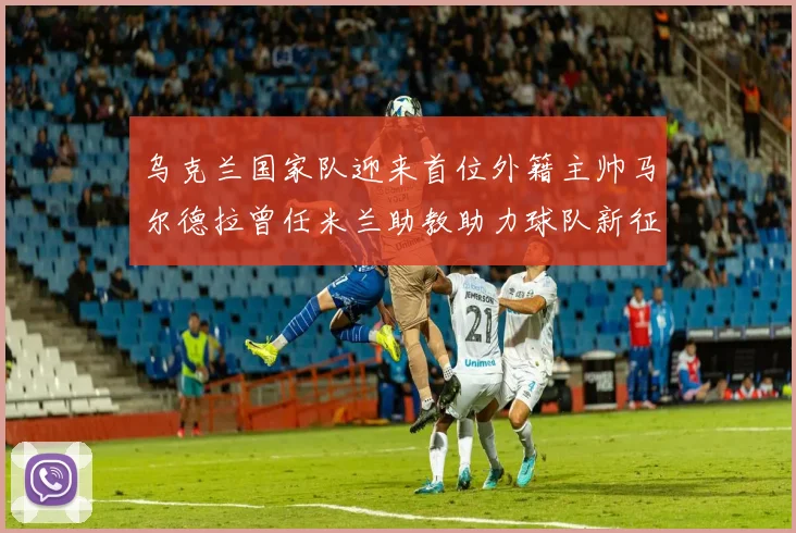 乌克兰国家队迎来首位外籍主帅马尔德拉曾任米兰助教助力球队新征程