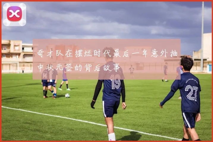 奇才队在摆烂时代最后一年意外抽中状元签的背后故事