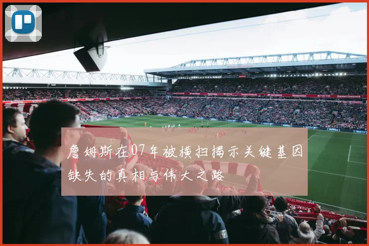 詹姆斯在07年被横扫揭示关键基因缺失的真相与伟大之路