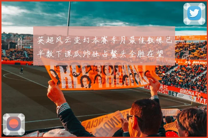 英超风云变幻本赛季月最佳教练已半数下课瓜帅独占鳌头全胜在望