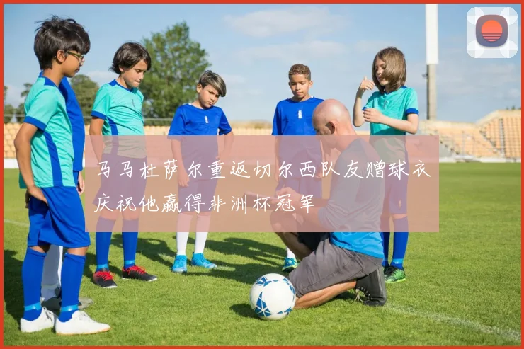 马马杜萨尔重返切尔西队友赠球衣庆祝他赢得非洲杯冠军