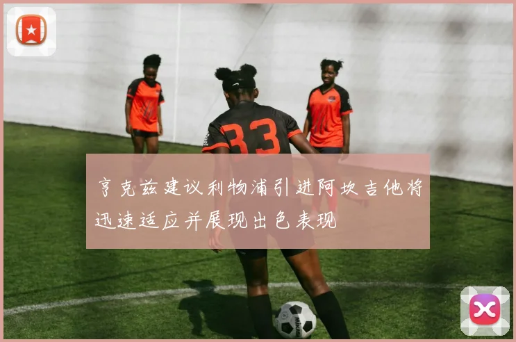 亨克兹建议利物浦引进阿坎吉他将迅速适应并展现出色表现